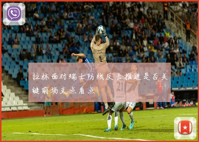 拉林面对瑞士防线反击推进是否关键前场支点看点