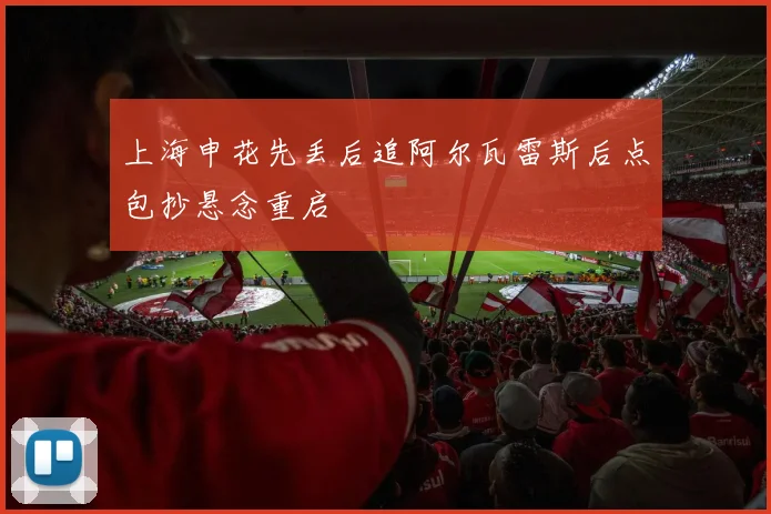 上海申花先丢后追阿尔瓦雷斯后点包抄悬念重启
