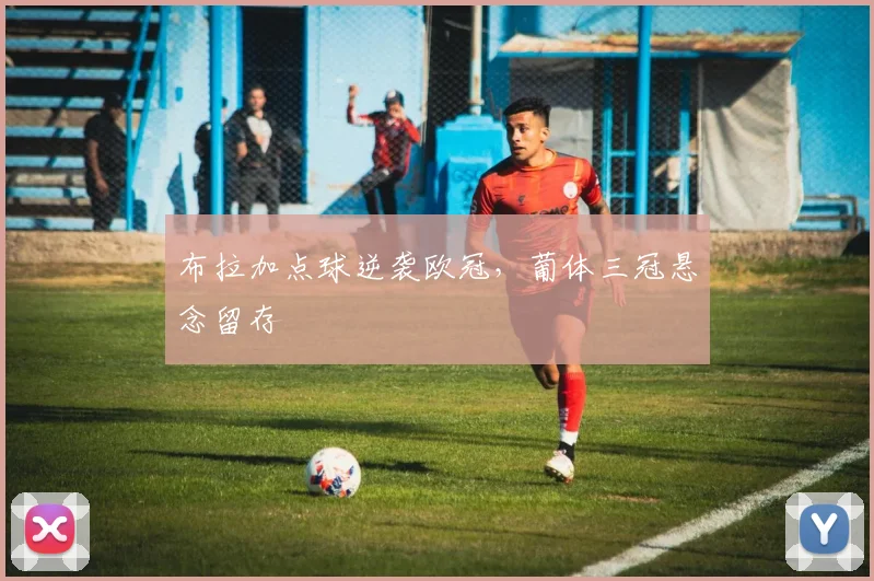 布拉加点球逆袭欧冠，葡体三冠悬念留存