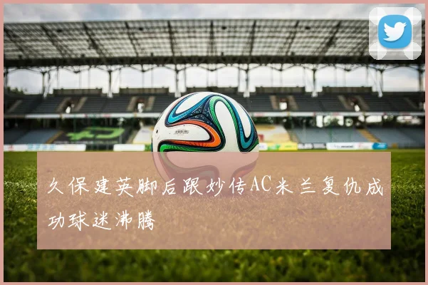 久保建英脚后跟妙传AC米兰复仇成功球迷沸腾