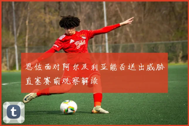 恩佐面对阿尔及利亚能否送出威胁直塞赛前观察解读