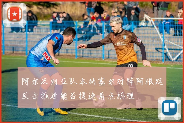 阿尔及利亚队本纳塞尔对阵阿根廷反击推进能否提速看点梳理