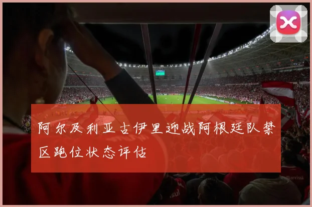 阿尔及利亚古伊里迎战阿根廷队禁区跑位状态评估