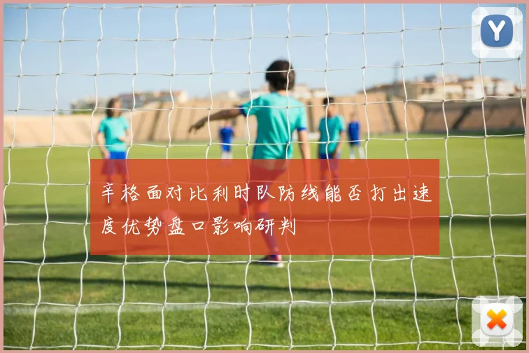 辛格面对比利时队防线能否打出速度优势盘口影响研判