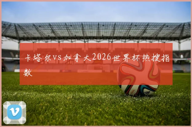 卡塔尔vs加拿大2026世界杯热搜指数