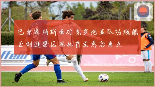 巴尔塞纳斯面对克罗地亚队防线能否制造禁区混乱首发悬念看点