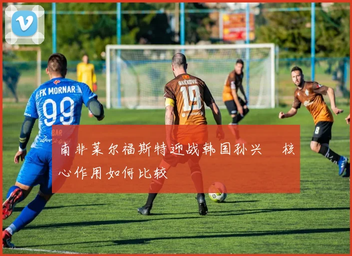 南非莱尔福斯特迎战韩国孙兴慜核心作用如何比较