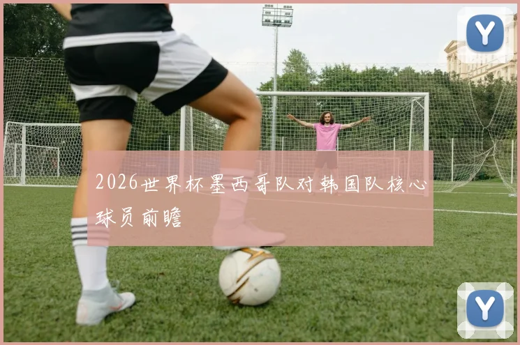 2026世界杯墨西哥队对韩国队核心球员前瞻