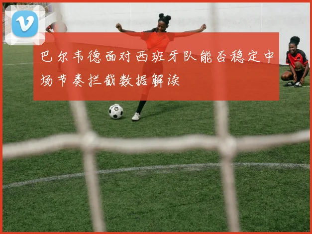 巴尔韦德面对西班牙队能否稳定中场节奏拦截数据解读