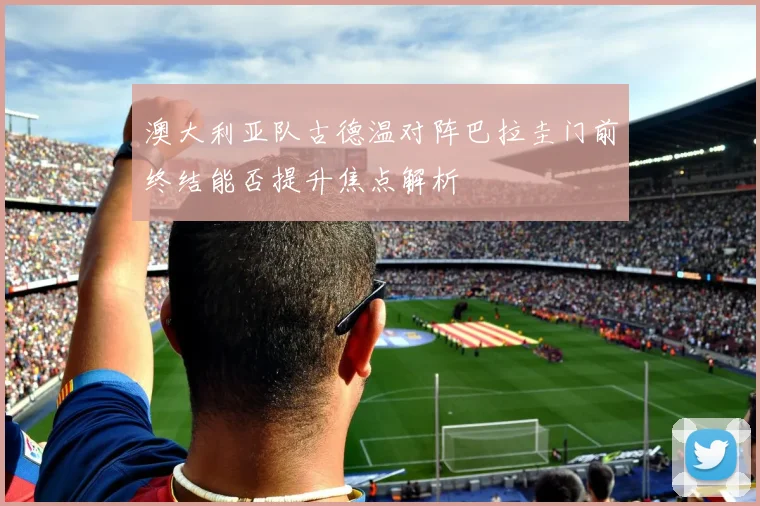 澳大利亚队古德温对阵巴拉圭门前终结能否提升焦点解析