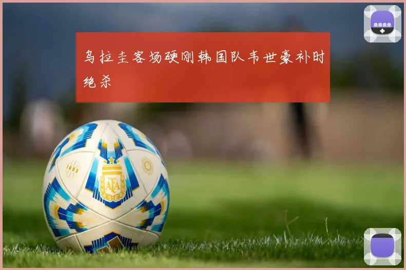 乌拉圭客场硬刚韩国队韦世豪补时绝杀
