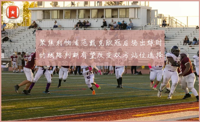 聚焦利物浦范戴克欧冠后场出球时的线路判断有望改变双方站位选择