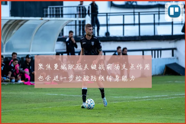聚焦曼城欧冠关键战前场支点作用也会进一步检验防线转身能力