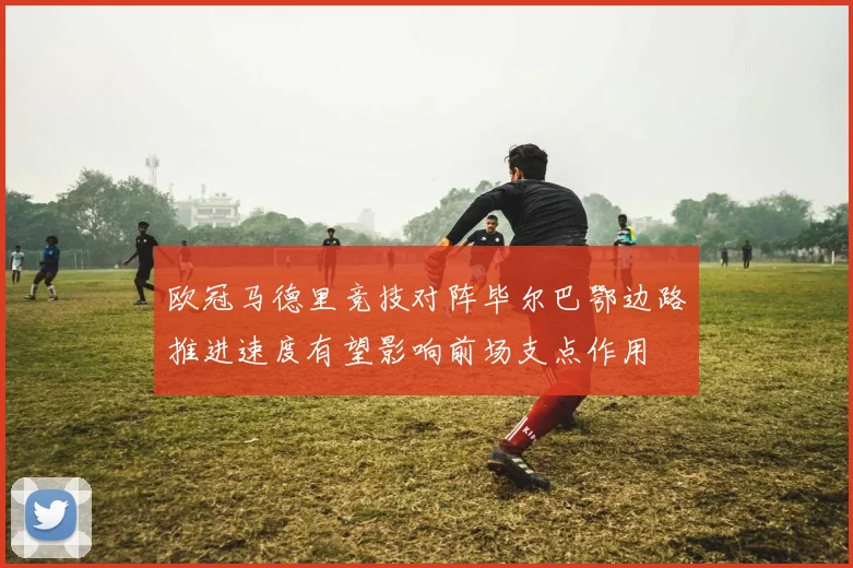 欧冠马德里竞技对阵毕尔巴鄂边路推进速度有望影响前场支点作用
