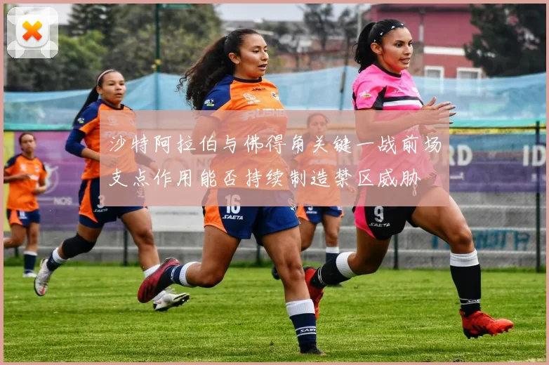 沙特阿拉伯与佛得角关键一战前场支点作用能否持续制造禁区威胁