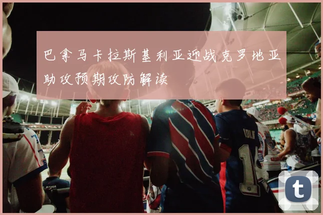 巴拿马卡拉斯基利亚迎战克罗地亚助攻预期攻防解读