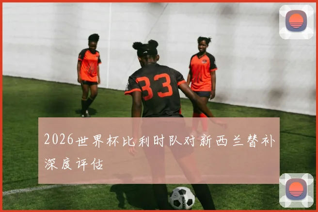 2026世界杯比利时队对新西兰替补深度评估