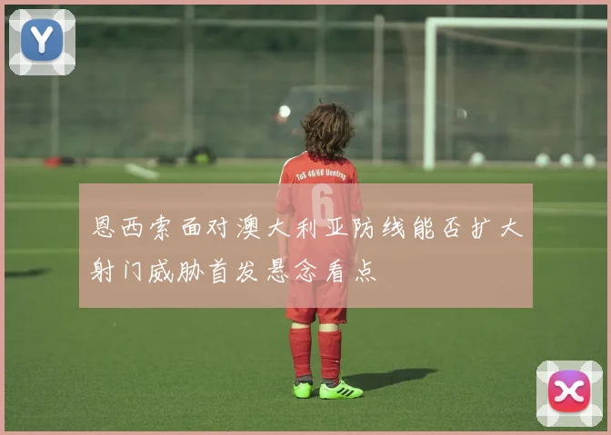 恩西索面对澳大利亚防线能否扩大射门威胁首发悬念看点