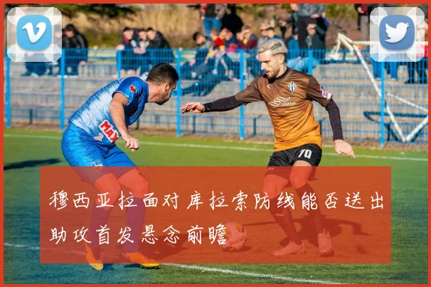 穆西亚拉面对库拉索防线能否送出助攻首发悬念前瞻