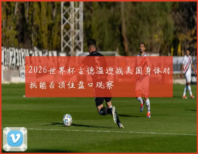 2026世界杯古德温迎战美国身体对抗能否顶住盘口观察