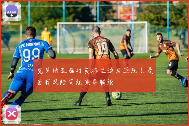 克罗地亚面对英格兰边后卫压上是否有风险同组竞争解读