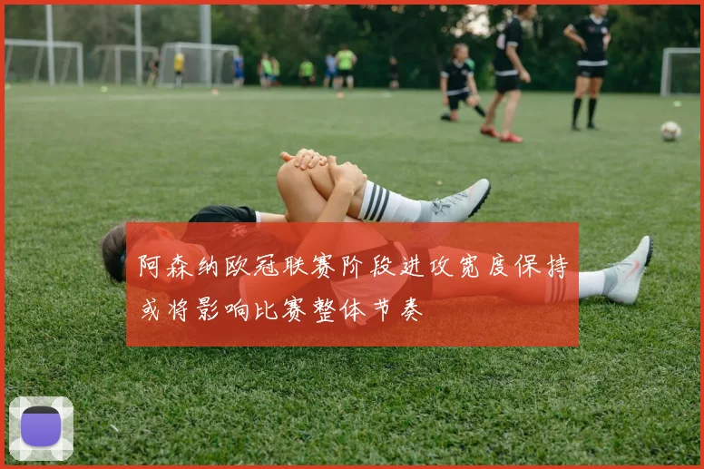 阿森纳欧冠联赛阶段进攻宽度保持或将影响比赛整体节奏