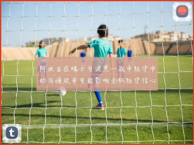 阿坎吉在瑞士与波黑一战中防守中的沟通效率可能影响全队防守信心