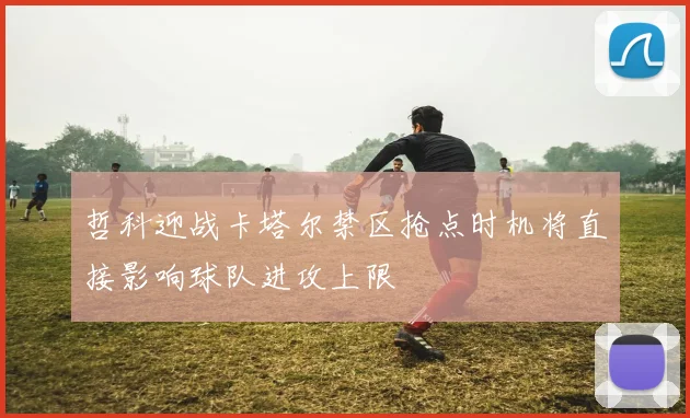 哲科迎战卡塔尔禁区抢点时机将直接影响球队进攻上限
