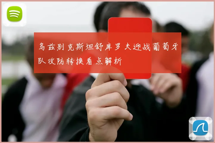 乌兹别克斯坦舒库罗夫迎战葡萄牙队攻防转换看点解析