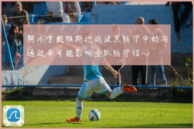 阿方索戴维斯迎战波黑防守中的沟通效率可能影响全队防守信心