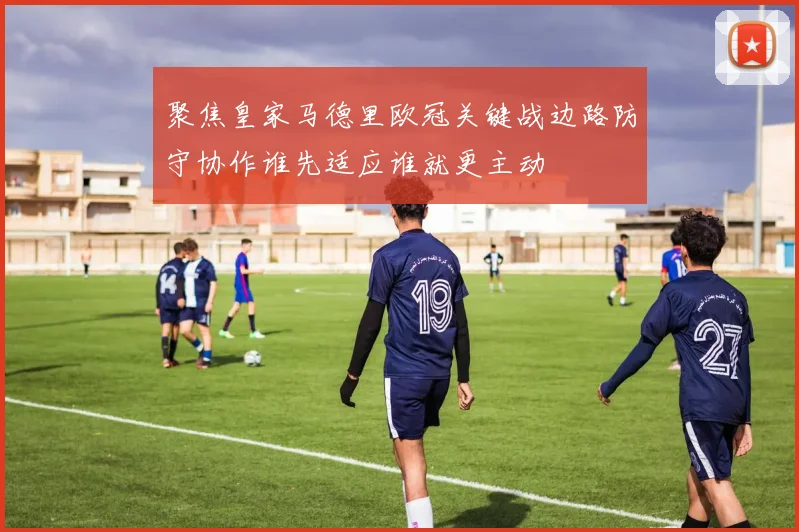 聚焦皇家马德里欧冠关键战边路防守协作谁先适应谁就更主动