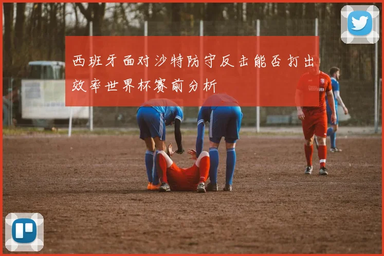 西班牙面对沙特防守反击能否打出效率世界杯赛前分析