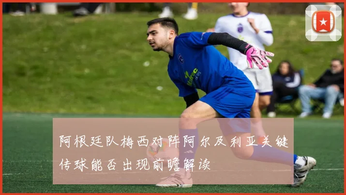 阿根廷队梅西对阵阿尔及利亚关键传球能否出现前瞻解读