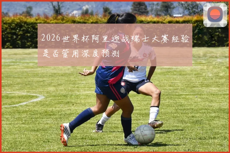 2026世界杯阿里迎战瑞士大赛经验是否管用深度预测