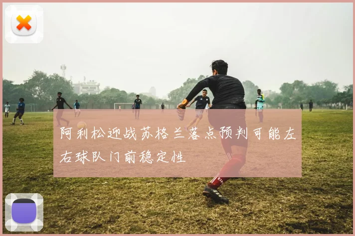 阿利松迎战苏格兰落点预判可能左右球队门前稳定性