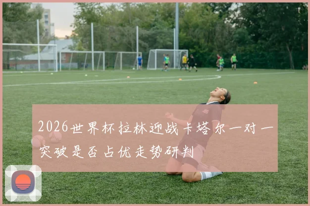 2026世界杯拉林迎战卡塔尔一对一突破是否占优走势研判