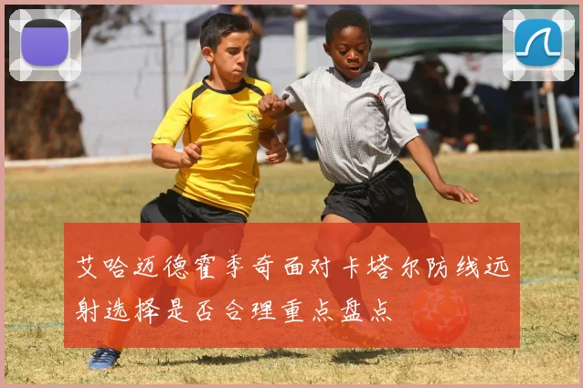 艾哈迈德霍季奇面对卡塔尔防线远射选择是否合理重点盘点