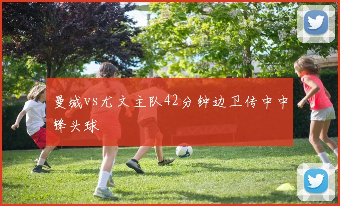曼城vs尤文主队42分钟边卫传中中锋头球