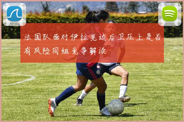 法国队面对伊拉克边后卫压上是否有风险同组竞争解读