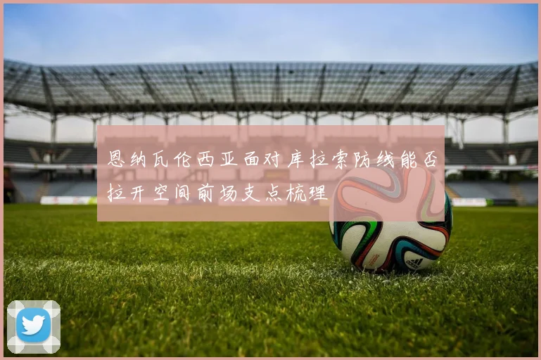 恩纳瓦伦西亚面对库拉索防线能否拉开空间前场支点梳理