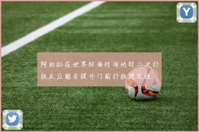 阿利松在世界杯面对海地时二次扑救反应能否提升门前扑救稳定性